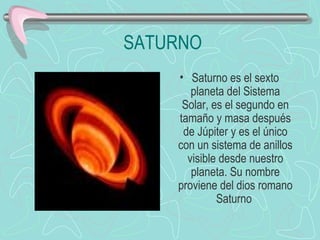 SATURNO Saturno es el sexto planeta del Sistema Solar, es el segundo en tamaño y masa después de Júpiter y es el único con un sistema de anillos visible desde nuestro planeta. Su nombre proviene del dios romano Saturno                                    