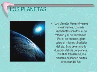 LOS PLANETAS Los planetas tienen diversos movimientos. Los más importantes son dos: el de rotación y el de translación.  Por el de rotación, giran sobre sí mismos alrededor del eje. Esto determina la duración del  día  del planeta.  Por el de translación, los planetas describen órbitas alrededor del Sol.                           