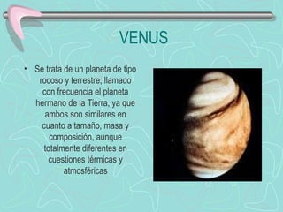 VENUS Se trata de un planeta de tipo rocoso y terrestre, llamado con frecuencia el planeta hermano de la Tierra, ya que ambos son similares en cuanto a tamaño, masa y composición, aunque totalmente diferentes en cuestiones térmicas y atmosféricas                             