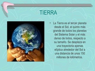 TIERRA La Tierra es el tercer planeta desde el Sol, el quinto más grande de todos los planetas del Sistema Solar y el más denso de todos, respecto a su tamaño. Se desplaza en una trayectoria apenas elíptica alrededor del Sol a una distancia de unos 150 millones de kilómetros.                            
