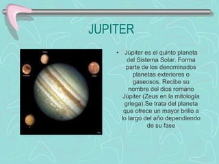JUPITER Júpiter es el quinto planeta del Sistema Solar. Forma parte de los denominados planetas exteriores o gaseosos. Recibe su nombre del dios romano Júpiter (Zeus en la mitología griega).Se trata del planeta que ofrece un mayor brillo a lo largo del año dependiendo de su fase                          