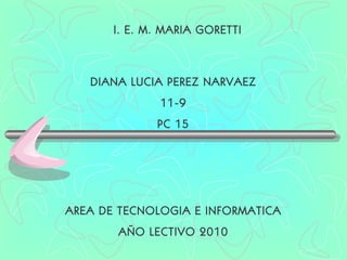 DIANA LUCIA PEREZ NARVAEZ 11-9 PC 15 I. E. M. MARIA GORETTI AREA DE TECNOLOGIA E INFORMATICA AÑO LECTIVO 2010 