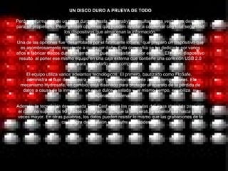 UN DISCO DURO A PRUEVA DE TODO Perder  información de un disco duro de hasta 1.5 terabytes resultaría una verdadera desgracia para su propietario. Pero  existen opciones que pueden ayudar a conservar con total seguridad los dispositivos que almacenan la información. Una de las opciones fue  desarrollada por el fabricante ioSafe,  que preparó un dispositivo que es asombrosamente resistente a cualquier daño. Esta compañía se ha dedicado por varios años a fabricar discos duros externos que puedan resistir el calor extremo. El nuevo dispositivo resultó  al poner ese mismo equipo en una caja externa que contiene una conexión USB 2.0 para conectarlo a un computador. El equipo utiliza varios adelantos tecnológicos. El primero, bautizado como FloSafe,   administra el flujo de aire para proteger la información frente a altas temperaturas. El mecanismo Hydrosafe, en cambio, está diseñado para proteger al aparato de la pérdida de datos a causa de la inmersión  en agua dulce o salada y, al mismo tiempo, estabiliza  su temperatura interna. Además, la tecnología denominada Data Cast utiliza las moléculas del agua atrapada para que el calor no supere los 90 grados centígrados, aunque la temperatura exterior sea hasta siete  veces mayor. En otras palabras, los datos pueden resistir lo mismo que las grabaciones de la caja negra de un avión que  sufre un accidente.     