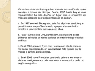 Varios han sido los fines que han movido la creación de redes
sociales a través del tiempo. Desde 1997 hasta hoy el más
representativo ha sido diseñar un lugar para el encuentro de
miles de personas que tengan intereses en común.

a. En 1997 se creó Sixdegrees, este fue el primer servicio que
permitió crear un perfil en la web, agrupar a los contactos
directos e intercambiar mensajes con ellos.

b. Para 1999 se creó LiveJournal.com, este fue uno de los
primeros servicios de redes sociales en ofrecer blogs y diarios
en línea.

c. En el 2001 aparece Ryce.com, y nace con ella la primera
red social especializada, en la actualidad ésta agrupa por lo
menos a 500 mil profesionales.

d. En el 2002 nace Friendster que fue la primera en tener un
sistema inteligente capaz de relacionar a los usuarios de la red
según sus gustos.
 