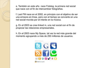 e. También en este año nace Fotolog, la primera red social
que nace con el fin de intercambiar fotografías.

f. Last FM nace en el 2002, en principio con el objetivo de ser
una emisora en línea, pero con el tiempo se convierte en una
red social movida por el interés en la música.

g. En el 2003 se crea linked in, una red social con el fin de
propiciar las relaciones empresariales.

h. En el 2003 nace My Space, tal vez la red más grande del
momento agrupando a más de 250 millones de usuarios.
 