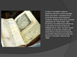 Al decir “incunables” estamos
haciendo mención a todos aquellos
libros que fueron impresos en los
primeros tiempos de la imprenta
moderna: desde el año de su creación
(alrededor de 1453) hasta 1500.
El término incunable hace referencia
a esa época en que los libros se
hallaban en la “cuna”, es decir recién
nacidos en la técnica moderna de
hacer libros a través de la imprenta.
La primera referencia que existe del
término “incunable” data del año
1688.
 