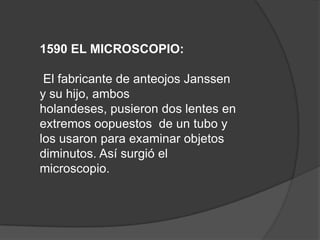 1590 EL MICROSCOPIO:

 El fabricante de anteojos Janssen
y su hijo, ambos
holandeses, pusieron dos lentes en
extremos oopuestos de un tubo y
los usaron para examinar objetos
diminutos. Así surgió el
microscopio.
 