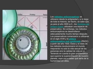 Los métodos anticonceptivos se
utilizaron desde la antigüedad y a lo largo
de toda la historia, de hecho, se sabe que,
ya para el año 3000 a.C., los Hombres del
antiguo Egipto utilizaban una especie de
preservativo. Sin embargo, los métodos
anticonceptivos se desarrollaron
adecuadamente mucho tiempo después.
Los preservativos comenzaron a utilizarse
en el siglo XVIII y la píldora
anticonceptiva oral combinada (PAOC)
a partir del año 1930. Éstos y el resto de
los métodos revolucionaron el mundo,
mejorando no solo la vida sexual de las
personas sino la calidad de vida en sí.
Teniendo en cuenta la gran problemática
que supone la superpoblación de nuestro
planeta, vaya uno a saber qué sería de la
humanidad sin ellos.
 