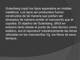 Gutenberg copió los tipos separados en moldes
metálicos. Los tipos así producidos fueron
construidos de tal manera que podían ser
alineados de manera similar al manuscrito que él
copiaba. El objetivo de Gutenberg, difícil en
extremo tanto desde el punto de vista técnico como
estético, era el reproducir mecánicamente las letras
utilizadas en los manuscritos Vg. los libros de esos
tiempos.
 