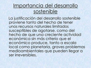 Importancia del desarrollo
         sostenible
La justificación del desarrollo sostenible
proviene tanto del hecho de tener
unos recursos naturales limitados
susceptibles de agotarse, como del
hecho de que una creciente actividad
económica sin más criterio que el
económico produce, tanto a escala
local como planetaria, graves problemas
medioambientales que pueden llegar a
ser irreversibles.
 