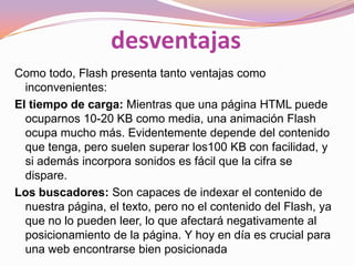 desventajas
Como todo, Flash presenta tanto ventajas como
  inconvenientes:
El tiempo de carga: Mientras que una página HTML puede
  ocuparnos 10-20 KB como media, una animación Flash
  ocupa mucho más. Evidentemente depende del contenido
  que tenga, pero suelen superar los100 KB con facilidad, y
  si además incorpora sonidos es fácil que la cifra se
  dispare.
Los buscadores: Son capaces de indexar el contenido de
  nuestra página, el texto, pero no el contenido del Flash, ya
  que no lo pueden leer, lo que afectará negativamente al
  posicionamiento de la página. Y hoy en día es crucial para
  una web encontrarse bien posicionada
 