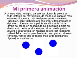 Mi primera animación
A primera vista, lo lógico parece ser dibujar la pelota en
  cada instante del movimiento, de modo que cuantos más
  instantes dibujemos, más real parecerá el movimiento.
  Pues bien, con Flash bastará con crear 3 fotogramas: en
  el primero dibujaremos la pelota en el instante inicial
  (arriba del todo), en el segundo se dibujará la pelota en
  el momento de tocar el suelo y en el tercero la pelota
  volverá a estar arriba (en realidad este tercer fotograma
  no hará falta crearlo, pues bastará con copiar el primero).
  Por tanto, vemos que el trabajo más largo (dibujar los
  objetos) ya está hecho.
 