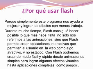 ¿Por qué usar flash
Porque simplemente este programa nos ayuda a
 mejorar y lograr los efectos con menos trabajo.
Durante mucho tiempo, Flash consiguió hacer
 posible lo que más hace falta no sólo nos
 referimos a las animaciones, sino que Flash
 permite crear aplicaciones interactivas que
 permiten al usuario en la web como algo
 atractivo, y no estático. Con Flash podremos
 crear de modo fácil y rápido desde animaciones
 simples para lograr algunos efectos visuales,
 hasta aplicaciones complejas, como juegos .
 
