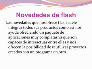 Novedades de flash
Las novedades que nos ofrece flash suele
 integrar todos sus productos como asi nos
 ayuda ofreciendo un paquete de
 aplicaciones muy completas ya que son
 capaces de interactuar entre ellas y nos
 ofrecen la posibilidad de reutilizar proyectos
 creados con un programa en otro.
 