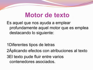 Motor de texto
Es aquel que nos ayuda a emplear
 profundamente aquel motor que es emplea
 destacando lo siguiente:

1Diferentes tipos de letras
2Áplicando efectos con atribuciones al texto
3El texto pude fluir entre varios
 contenedores asociados.
 