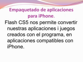 Empaquetado de aplicaciones
          para iPhone.
Flash CS5 nos permite convertir
 nuestras aplicaciones i juegos
 creados con el programa, en
 aplicaciones compatibles con
 iPhone.
 