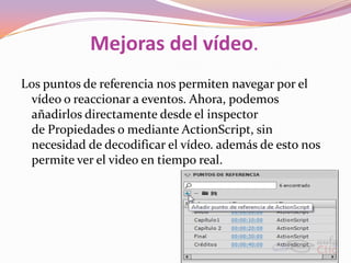 Mejoras del vídeo.
Los puntos de referencia nos permiten navegar por el
 vídeo o reaccionar a eventos. Ahora, podemos
 añadirlos directamente desde el inspector
 de Propiedades o mediante ActionScript, sin
 necesidad de decodificar el vídeo. además de esto nos
 permite ver el video en tiempo real.
 