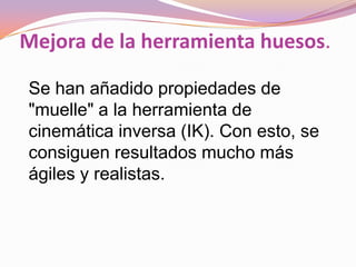 Mejora de la herramienta huesos.

Se han añadido propiedades de
"muelle" a la herramienta de
cinemática inversa (IK). Con esto, se
consiguen resultados mucho más
ágiles y realistas.
 