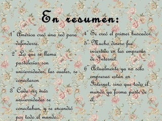 EEnn rreessuummeenn:: 
11º AAmméérriiccaa ccrreeóó uunnaa rreedd ppaarraa 
ddeeffeennddeerrssee.. 
22º LLoo qquuee ssee llllaammaa 
ppaasstteelleerrííaass ssoonn 
uunniivveerrssiiddaaddeess,, llaass ccuuaalleess,, ssee 
ccoonneeccttaarroonn 
33º CCaaddaa vveezz mmááss 
uunniivveerrssiiddaaddeess ssee 
ccoonneeccttaabbaann,, yy ssee eenncceennddiióó 
ppoorr ttooddoo eell mmuunnddoo.. 
44º SSee ccrreeóó eell pprriimmeerr bbuussccaaddoorr.. 
55º MMuucchhoo ddiinneerroo ffuuee 
iinnvveerrttiiddoo eenn llaass eemmpprreessaass 
ddee IInntteerrnneett.. 
66º AAccttuuaallmmeennttee yyaa nnoo ssóólloo 
eemmpprreessaass eessttáánn eenn 
IInntteerrnneett,, ssiinnoo qquuee ttooddoo eell 
mmuunnddoo yyaa ffoorrmmaa ppaarrttee ddee 
ééll.. 
