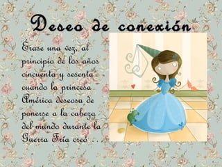 DDeesseeoo ddee ccoonneexxiióónn 
ÉÉrraassee uunnaa vveezz,, aall 
pprriinncciippiioo ddee llooss aaññooss 
cciinnccuueennttaa yy sseesseennttaa 
ccuuaannddoo llaa pprriinncceessaa 
AAmméérriiccaa ddeesseeoossaa ddee 
ppoonneerrssee aa llaa ccaabbeezzaa 
ddeell mmuunnddoo dduurraannttee llaa 
GGuueerrrraa FFrrííaa ccrreeóó … 
 