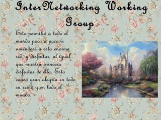 InterNetworking WWoorrkkiinngg 
GGrroouupp 
EEssttoo ppeerrmmiittiióó aa ttooddoo eell 
mmuunnddoo ppooccoo aa ppooccoo iirr 
uunniiéénnddoossee aa eessttaa eennoorrmmee 
rreedd,, yy ddiissffrruuttaarr,, aall iigguuaall 
qquuee nnuueessttrraa pprriinncceessaa 
ddiissffrruuttaarr ddee eellllaa.. EEssttoo 
ccaauussóó ggrraann aalleeggrrííaa eenn ttooddoo 
ssuu rreeiinnoo yy eenn ttooddoo eell 
mmuunnddoo.. 
 