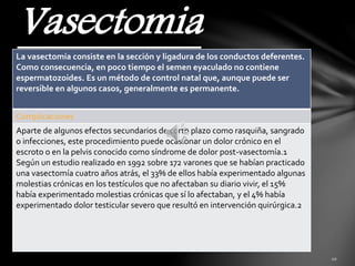 Vasectomia 
La vasectomía consiste en la sección y ligadura de los conductos deferentes. 
Como consecuencia, en poco tiempo el semen eyaculado no contiene 
espermatozoides. Es un método de control natal que, aunque puede ser 
reversible en algunos casos, generalmente es permanente. 
Complicaciones 
Aparte de algunos efectos secundarios de corto plazo como rasquiña, sangrado 
o infecciones, este procedimiento puede ocasionar un dolor crónico en el 
escroto o en la pelvis conocido como síndrome de dolor post-vasectomía.1 
Según un estudio realizado en 1992 sobre 172 varones que se habían practicado 
una vasectomía cuatro años atrás, el 33% de ellos había experimentado algunas 
molestias crónicas en los testículos que no afectaban su diario vivir, el 15% 
había experimentado molestias crónicas que sí lo afectaban, y el 4% había 
experimentado dolor testicular severo que resultó en intervención quirúrgica.2 
 