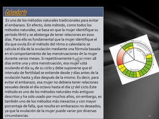 Calendario 
calendario 
Es uno de los métodos naturales tradicionales para evitar 
el embarazo. En efecto, éste método, como todos los 
métodos naturales, se basa en que la mujer identifique su 
período fértil y se abstenga de tener relaciones en esos 
días. Para ello es fundamental que la mujer identifique el 
día que ovula.En el método del ritmo o calendario se 
calcula el día de la ovulación mediante una fórmula basada 
en el comportamiento de las menstruaciones de la mujer 
durante varios meses. Si repetitivamente transcurren 28 
días entre una y otra menstruación, esa mujer está 
ovulando el día 14 de su ciclo y debe suponerse que el 
intervalo de fertilidad se extiende desde 7 días antes de la 
ovulación hasta 3 días después de la mismo. Es decir, para 
evitar el embarazo, esa mujer no debiera tener relaciones 
sexuales desde el día octavo hasta el día 17 del ciclo.Este 
método es uno de los métodos naturales más antiguos 
descritos y ha sido usado por muchos años, sin embargo, es 
también uno de los métodos más inexactos y con mayor 
porcentaje de falla, que resulta en embarazos no deseados, 
ya que la ovulación de la mujer puede variar por diversas 
circunstancias. 
 