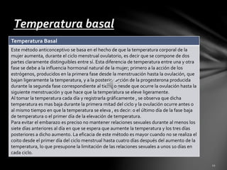 Temperatura basal 
Temperatura Basal 
Este método anticonceptivo se basa en el hecho de que la temperatura corporal de la 
mujer aumenta, durante el ciclo menstrual ovulatorio, es decir que se compone de dos 
partes claramente distinguibles entre sí. Esta diferencia de temperatura entre una y otra 
fase se debe a la influencia hormonal natural de la mujer; primero a la acción de los 
estrógenos, producidos en la primera fase desde la menstruación hasta la ovulación, que 
bajan ligeramente la temperatura, y a la posterior acción de la progesterona producida 
durante la segunda fase correspondiente al tiempo desde que ocurre la ovulación hasta la 
siguiente menstruación y que hace que la temperatura se eleve ligeramente. 
Al tomar la temperatura cada día y registrarla gráficamente , se observa que dicha 
temperatura es mas baja durante la primera mitad del ciclo y la ovulación ocurre antes o 
al mismo tiempo en que la temperatura se eleva , es decir: o el último día de la fase baja 
de temperatura o el primer día de la elevación de temperatura. 
Para evitar el embarazo es preciso no mantener relaciones sexuales durante al menos los 
siete días anteriores al día en que se espera que aumente la temperatura y los tres días 
posteriores a dicho aumento. La eficacia de este método es mayor cuando no se realiza el 
coito desde el primer día del ciclo menstrual hasta cuatro días después del aumento de la 
temperatura, lo que presupone la limitación de las relaciones sexuales a unos 10 días en 
cada ciclo. 
 
