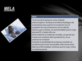 MELA 
Mela 
Es el uso de la lactancia como método 
anticonceptivo. Se basa en el efecto fisiológico de 
amamantar para suprimir la ovulación.Con el 
propósito de usar la lactancia como método 
anticonceptivo eficaz, es recomendable que la mujer 
alimente a su bebé sólo con 
leche materna en todas las comidas, ya que de esa 
manera se mantiene alta la prolactina y no se 
produce la ovulación 
evitando la posibilidad de embarazo también es 
prudente para evitar las posibles infecciones entre 
ellas las enfermedades venéreas que la mujer utilice 
simultáneamente. 
 