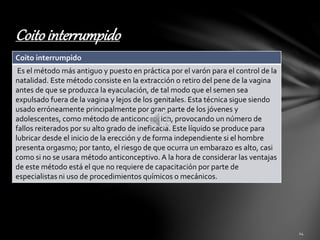 Coito interrumpido 
Coito interrumpido 
Es el método más antiguo y puesto en práctica por el varón para el control de la 
natalidad. Este método consiste en la extracción o retiro del pene de la vagina 
antes de que se produzca la eyaculación, de tal modo que el semen sea 
expulsado fuera de la vagina y lejos de los genitales. Esta técnica sigue siendo 
usado erróneamente principalmente por gran parte de los jóvenes y 
adolescentes, como método de anticoncepción, provocando un número de 
fallos reiterados por su alto grado de ineficacia. Este líquido se produce para 
lubricar desde el inicio de la erección y de forma independiente si el hombre 
presenta orgasmo; por tanto, el riesgo de que ocurra un embarazo es alto, casi 
como si no se usara método anticonceptivo. A la hora de considerar las ventajas 
de este método está el que no requiere de capacitación por parte de 
especialistas ni uso de procedimientos químicos o mecánicos. 
 