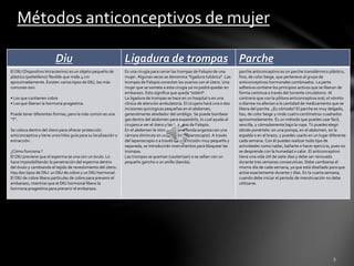 Métodos anticonceptivos de mujer 
Diu Ligadura de trompas Parche 
El DIU (Dispositivo Intrauterino) es un objeto pequeño de 
plástico (polietileno) flexible que mide 4 cm 
aproximadamente. Existen varios tipos de DIU, los más 
comunes son: 
• Los que contienen cobre 
• Los que liberan la hormona progestina. 
Puede tener diferentes formas, pero la más común es una 
“T”. 
Se coloca dentro del útero para ofrecer protección 
anticonceptiva y tiene unos hilos guía para su localización y 
extracción. 
¿Cómo funciona ? 
El DIU previene que el esperma se una con un óvulo. Lo 
hace imposibilitando la penetración del esperma dentro 
del óvulo y cambiando el tejido de revestimiento del útero. 
Hay dos tipos de DIU: un DIU de cobre y un DIU hormonal. 
El DIU de cobre libera partículas de cobre para prevenir el 
embarazo, mientras que el DIU hormonal libera la 
hormona progestina para prevenir el embarazo. 
Es una cirugía para cerrar las trompas de Falopio de una 
mujer. Algunas veces se denomina "ligadura tubárica". Las 
trompas de Falopio conectan los ovarios con el útero. Una 
mujer que se someta a esta cirugía ya no podrá quedar en 
embarazo. Esto significa que queda "estéril". 
La ligadura de trompas se hace en un hospital o en una 
clínica de atención ambulatoria. El cirujano hará una o dos 
incisiones quirúrgicas pequeñas en el abdomen, 
generalmente alrededor del ombligo. Se puede bombear 
gas dentro del abdomen para expandirlo, lo cual ayuda al 
cirujano a ver el útero y las trompas de Falopio. 
En el abdomen le introducen una sonda angosta con una 
cámara diminuta en un extremo (laparoscopio). A través 
del laparoscopio o a través de una incisión muy pequeña y 
separada, se introducirán instrumentos para bloquear las 
trompas. 
Las trompas se queman (cauterizan) o se sellan con un 
pequeño gancho o un anillo (banda). 
parche anticonceptivo es un parche transdérmico plástico, 
fino, de color beige, que pertenece al grupo de 
anticonceptivos hormonales combinados. La parte 
adhesiva contiene los principios activos que se liberan de 
forma continua a través del torrente circulatorio. Al 
contrario que con la píldora anticonceptiva oral, el vómito 
o diarrea no afectan a la cantidad de medicamento que se 
libera del parche. ¿Es cómodo? El parche es muy delgado, 
liso, de color beige y mide cuatro centímetros cuadrados 
aproximadamente. Es un método que puedes usar fácil, 
sencilla, y cómodamente bajo la ropa. Tú puedes elegir 
dónde ponértelo: en una pompa, en el abdomen, en la 
espalda o en el brazo, y puedes usarlo en un lugar diferente 
cada semana. Con él puedes realizar todo tipo de 
actividades como nadar, bañarte o hacer ejercicio, pues no 
se desprende con la humedad o calor. El anticonceptivo 
tiene una vida útil de siete días y debe ser renovado 
durante tres semanas consecutivas. Debe cambiarse el 
mismo día de cada semana, ya que está diseñado para que 
actúe exactamente durante 7 días. En la cuarta semana, 
cuando debe iniciar el periodo de menstruación no debe 
utilizarse. 
 
