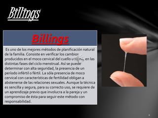 Billings 
Billings 
Es uno de los mejores métodos de planificación natural 
de la familia. Consiste en verificar los cambios 
producidos en el moco cervical del cuello uterino, en las 
distintas fases del ciclo menstrual. Así se puede 
determinar con alta seguridad, la presencia de un 
período infértil o fértil. La sóla presencia de moco 
cervical con características de fertilidad obligan a 
abstenerse de las relaciones sexuales. Aunque la técnica 
es sencilla y segura, para su correcto uso, se requiere de 
un aprendizaje previo que involucra a la pareja y un 
compromiso de ésta para seguir este método con 
responsabilidad. 
 