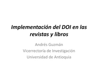 Implementación del DOI en las
revistas y libros
Andrés Guzmán
Vicerrectoría de Investigación
Universidad de Antioquia
 