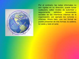 Por el contrario, las redes informales no son rígidas en su dirección, puede tomar cualquiera, saltar niveles de autoridad y seguramente satisface necesidades sociales de los miembros internos de la organización, por ejemplo los rumores o chismes. Ahora bien, una red formal se puede presentar de tres formas: la cadena, la rueda y todo el cana