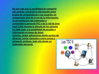 No son más que la posibilidad de compartir con carácter universal la información entre grupos de computadoras y sus usuarios; un componente vital de la era de la información.La generalización del ordenador o computadora personal (PC) y de la red de área local (LAN) durante la década de los ochenta ha dado lugar a la posibilidad de acceder a información en bases de datos remotas, cargar aplicaciones desde puntos de ultramar, enviar mensajes a otros países y compartir archivos, todo ello desde un ordenador personal.