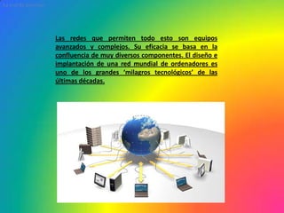 La red de InternetLas redes que permiten todo esto son equipos avanzados y complejos. Su eficacia se basa en la confluencia de muy diversos componentes. El diseño e implantación de una red mundial de ordenadores es uno de los grandes ‘milagros tecnológicos’ de las últimas décadas.