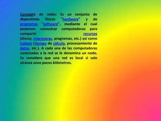 Concepto de redes: Es un conjunto de dispositivos físicos "hardware" y de programas "software", mediante el cual podemos comunicar computadoras para compartir recursos (discos, impresoras, programas, etc.) así como trabajo (tiempo de cálculo, procesamiento de datos, etc.). A cada una de las computadoras conectadas a la red se le denomina un nodo. Se considera que una red es local si solo alcanza unos pocos kilómetros.