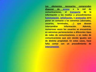 Los elementos necesarios comprenden disponer de acceso a la red de comunicaciones, el transporte de la información y los medios y procedimientos (conmutación, señalización, y protocolos para poner en contacto a los extremos (abonados, usuarios, terminales, …) que desean intercambiar información. Además, numerosas veces los usuarios se encuentran en extremos pertenecientes a diferentes tipos de redes de comunicaciones, o en redes de comunicaciones que aún siendo iguales son de distinta propiedad. En estos casos, hace falta contar con un procedimiento de interconexión.