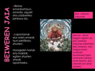 Beiwe
emankortasun,
amodio, eguzki
eta udaberriko
jainkosa da.
Laponiarrak
elur-orein emeak
txuri sakrifikatu
zituzten.
Haragiekin hariak
eta makilak
egiten zituzten
oheak
apaintzeko.
Elur- oreinen
hezurrak
Zeruan zehar
hegan egiten du
elur-oreinen
hezurrez betetako
leku batean, eta
negua pasa
ondoren
landareak bere
koloreak hartzen
dute berriro, elur-
oreinek jan ahal
izateko.
 