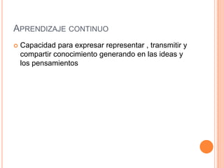 APRENDIZAJE CONTINUO
   Capacidad para expresar representar , transmitir y
    compartir conocimiento generando en las ideas y
    los pensamientos
 