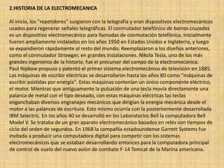 2.HISTORIA DE LA ELECTROMECANICA
Al inicio, los "repetidores" surgieron con la telegrafía y eran dispositivos electromecánicos
usados para regenerar señales telegráficas. El conmutador telefónico de barras cruzadas
es un dispositivo electromecánico para llamadas de conmutación telefónica. Inicialmente
fueron ampliamente instalados en los años 1950 en Estados Unidos e Inglaterra, y luego
se expandieron rápidamente al resto del mundo. Reemplazaron a los diseños anteriores,
como el conmutador Strowger, en grandes instalaciones. Nikola Tesla, uno de los más
grandes ingenieros de la historia, fue el precursor del campo de la electromecánica.
Paul Nipkow propuso y patentó el primer sistema electromecánico de televisión en 1885.
Las máquinas de escribir eléctricas se desarrollaron hasta los años 80 como "máquinas de
escribir asistidas por energía". Estas máquinas contenían un único componente eléctrico,
el motor. Mientras que antiguamente la pulsación de una tecla movía directamente una
palanca de metal con el tipo deseado, con estas máquinas eléctricas las teclas
enganchaban diversos engranajes mecánicos que dirigían la energía mecánica desde el
motor a las palancas de escritura. Esto mismo ocurría con la posteriormente desarrollada
IBM Selectric. En los años 40 se desarrolló en los Laboratorios Bell la computadora Bell
Model V. Se trataba de un gran aparato electromecánico basados en relés con tiempos de
ciclo del orden de segundos. En 1968 la compañía estadounidense Garrett Systems fue
invitada a producir una computadora digital para competir con los sistemas
electromecánicos que se estaban desarrollando entonces para la computadora principal
de control de vuelo del nuevo avión de combate F-14 Tomcat de la Marina americana.
 