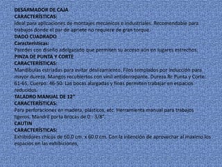 DESARMADOR DE CAJA
CARACTERÍSTICAS:
Ideal para aplicaciones de montajes mecánicos e industriales. Recomendable para
trabajos donde el par de apriete no requiere de gran torque.
DADO CUADRADO
Características:
Paredes con diseño adelgazado que permiten su acceso aún en lugares estrechos.
PINZA DE PUNTA Y CORTE
CARACTERÍSTICAS:
Mandíbulas estriadas para evitar deslizamiento. Filos templados por inducción para
mayor dureza. Mangos recubiertos con vinil antiderrapante. Dureza Rc Punta y Corte:
61-65, Cuerpo: 46-50. Las bocas alargadas y finas permiten trabajar en espacios
reducidos.
TALADRO MANUAL DE 12”
CARACTERÍSTICAS:
Para perforaciones en madera, plásticos, etc. Herramienta manual para trabajos
ligeros. Mandril porta brocas de 0 - 3/8”.
CAUTIN
CARACTERÍSTICAS:
Exhibidores chicos de 60.0 cm. x 60.0 cm. Con la intención de aprovechar al máximo los
espacios en las exhibiciones,
 