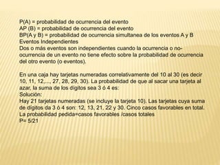 P(A) = probabilidad de ocurrencia del evento
AP (B) = probabilidad de ocurrencia del evento
BP(A y B) = probabilidad de ocurrencia simultanea de los eventos A y B
Eventos Independientes
Dos o más eventos son independientes cuando la ocurrencia o no-
ocurrencia de un evento no tiene efecto sobre la probabilidad de ocurrencia
del otro evento (o eventos).
En una caja hay tarjetas numeradas correlativamente del 10 al 30 (es decir
10, 11, 12,..., 27, 28, 29, 30). La probabilidad de que al sacar una tarjeta al
azar, la suma de los dígitos sea 3 ó 4 es:
Solución:
Hay 21 tarjetas numeradas (se incluye la tarjeta 10). Las tarjetas cuya suma
de dígitos da 3 ó 4 son: 12, 13, 21, 22 y 30. Cinco casos favorables en total.
La probabilidad pedida=casos favorables /casos totales
P= 5/21
 