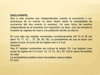 EXCLUYENTE;
Dos o más eventos son independientes cuando la ocurrencia o no-
ocurrencia de un evento no tiene efecto sobre la probabilidad de
ocurrencia del otro evento (o eventos). Un caso típico de eventos
independiente es el muestreo con reposición, es decir, una vez tomada la
muestra se regresa de nuevo a la población donde se obtuvo.
En una caja hay tarjetas numeradas correlativamente del 10 al 30 (es
decir 10, 11, 12,..., 27, 28, 29, 30). La probabilidad de que al sacar una
tarjeta al azar, la suma de los dígitos sea 3 ó 4 es:
Solución:
Hay 21 tarjetas numeradas (se incluye la tarjeta 10). Las tarjetas cuya
suma de dígitos da 3 ó 4 son: 12, 13, 21, 22 y 30. Cinco casos favorables
en total.
La probabilidad pedida=casos favorables /casos totales
P= 5/21
 
