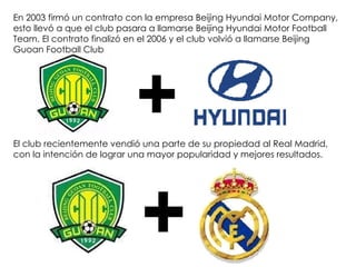 En 2003 firmó un contrato con la empresa Beijing Hyundai Motor Company, esto llevó a que el club pasara a llamarse Beijing Hyundai Motor Football Team. El contrato finalizó en el 2006 y el club volvió a llamarse Beijing Guoan Football Club   El club recientemente vendió una parte de su propiedad al Real Madrid, con la intención de lograr una mayor popularidad y mejores resultados.  