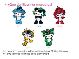 4-¿Que significan las mascotas?  Los nombres en conjunto  forman la palabra  "Beijing Huanying Ni"  que significa Pekín les da la bienvenida. 