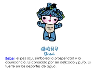 Bebei :  el pez azul, simboliza la prosperidad y la abundancia. Es conocido por ser delicado y puro. Es fuerte en los deportes de agua. 