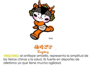 YINGYING :  el antílope amarillo, representa la amplitud de las tierras chinas y la salud. Es fuerte en deportes de atletismo ya que tiene mucha agilidad. 