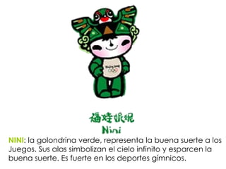 NINI :  la golondrina verde, representa la buena suerte a los Juegos. Sus alas simbolizan el cielo infinito y esparcen la buena suerte. Es fuerte en los deportes gímnicos. 
