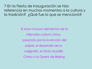 7-En la Fiesta de Inauguración se hizo referencia en muchos momentos a la cultura y la tradición?  ¿Qué fue lo que se mencionó?   El show incluyó elementos de la  milenaria cultura china,  pasando por la invención del papel, el desarrollo de la  caligrafía, la Gran Muralla  China o la Opera de Beijing.   